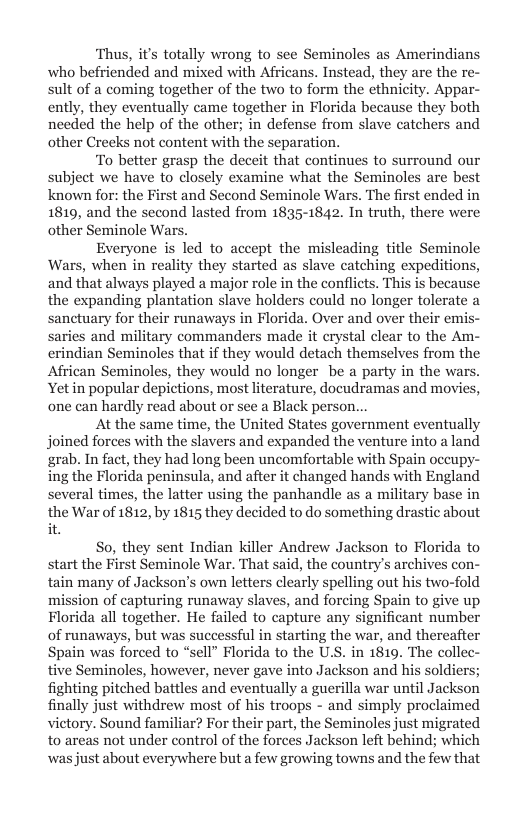 Thus, it’s totally wrong to see Seminoles as Amerindians who befriended and mixed with Africans. Instead, they are the r sult of a coming together of the two to form the ethnicity. Appar- ently, they eventually came together in Florida because they both needed the help of the other; in defense from slave catchers and other Crecks not content with the separation.  To better grasp the deceit that continues to surround our subject we have to closely examine what the Seminoles are best known for: the First and Second Seminole Wars. The first ended in 1819, and the second lasted from 1835-1842. In truth, there were other Seminole Wars.  Everyone is led to accept the misleading title Seminole Wars, when in reality they started as slave catching expeditions, and that always played a major role in the conflicts. This is because the expanding plantation slave holders could no longer tolerate a sanctuary for their runaways in Florida. Over and over their emis saries and military commanders made it crystal clear to the Am- erindian Seminoles that if they would detach themselves from the African Seminoles, they would no longer be a party in the wars. Yetin popular depictions, most literature, docudramas and movies one can hardly read about or see a Black person.  At the same time, the United States government eventually joined forces with the slavers and expanded the venture into a land grab. In fact, they had long been uncomfortable with Spain occupy- ing the Florida peninsula, and after it changed hands with England several times, the latter using the panhandle as a military base in the War of 1812, by 1815 they decided to do something drastic about it.  So, they sent Indian killer Andrew Jackson to Florida to start the First Seminole War. That said, the country’s archives con- tain many of Jackson’s own letters clearly spelling out his two-fold mission of capturing runaway slaves, and forcing Spain to give up Florida all together. He failed to capture any significant number of runaways, but was successful in starting the war, and thereafter Spain was forced to “sell” Florida to the U.S. in 1819. The collec- tive Seminoles, however, never gave into Jackson and his soldiers; fighting pitched battles and eventually a guerilla war until Jackson finally just withdrew most of his troops - and simply proclaimed victory. Sound familiar? For their part, the Seminoles just migrated to areas not under control of the forces Jackson left behind; which was just about everywhere but a few growing towns and the few that  